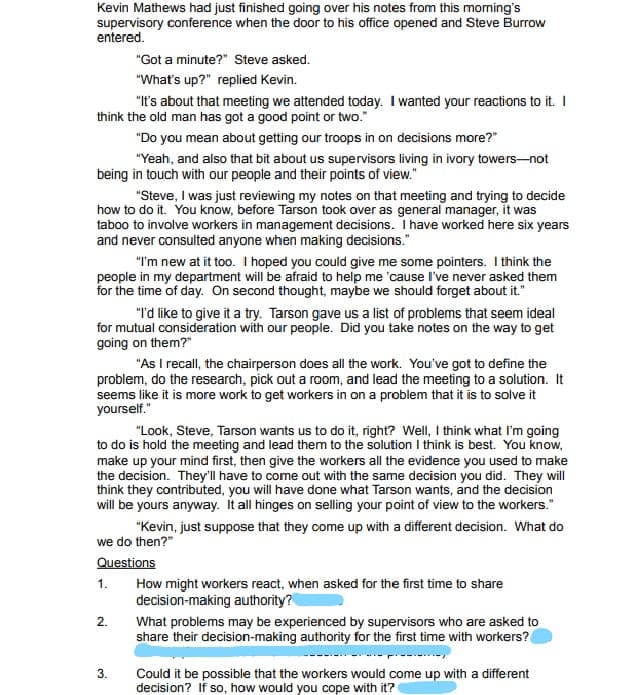 Kevin Mathews had just finished going over his notes from this morning's
supervisory conference when the door to his office opened and Steve Burrow
entered.
"Got a minute?" Steve asked.
"What's up?" replied Kevin.
"It's about that meeting we attended today. I wanted your reactions to it. I
think the old man has got a good point or two."
"Do you mean about getting our troops in on decisions more?"
"Yeah, and also that bit about us supervisors living in ivory towers-not
being in touch with our people and their points of view."
"Steve, I was just reviewing my notes on that meeting and trying to decide
how to do it. You know, before Tarson took over as general manager, it was
taboo to involve workers in management decisions. I have worked here six years
and never consulted anyone when making decisions."
"I'm new at it too. I hoped you could give me some pointers. I think the
people in my department will be afraid to help me 'cause I've never asked them
for the time of day. On second thought, maybe we should forget about it."
"I'd like to give it a try. Tarson gave us a list of problems that seem ideal
for mutual consideration with our people. Did you take notes on the way to get
going on them?"
"As I recall, the chairperson does all the work. You've got to define the
problem, do the research, pick out a room, and lead the meeting to a solution. It
seems like it is more work to get workers in on a problem that it is to solve it
yourself."
"Look, Steve, Tarson wants us to do it, right? Well, I think what I'm going
to do is hold the meeting and lead them to the solution I think is best. You know,
make up your mind first, then give the workers all the evidence you used to make
the decision. They'll have to come out with the same decision you did. They will
think they contributed, you will have done what Tarson wants, and the decision
will be yours anyway. It all hinges on selling your point of view to the workers."
"Kevin, just suppose that they come up with a different decision. What do
we do then?"
Questions
1.
How might workers react, when asked for the first time to share
decision-making authority?
2.
What problems may be experienced by supervisors who are asked to
share their decision-making authority for the first time with workers?
Could it be possible that the workers would come up with a different
decision? If so, how would you cope with it?
3.
