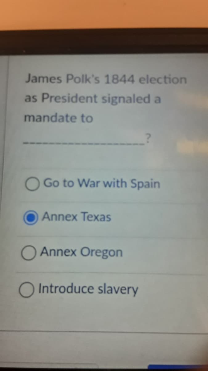 James Polk's 1844 election
as President signaled a
mandate to
Go to War with Spain
Annex Texas
O Annex Oregon
O Introduce slavery