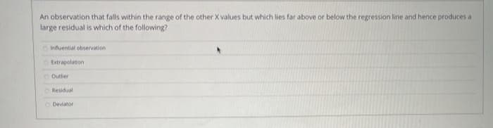 An observation that falls within the range of the other X values but which lies far above or below the regression line and hence produces a
large residual is which of the following?
Oinfuential observation
OEstrapolason
O Outlier
OResidual
O Deviator
