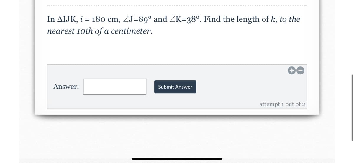 In AIJK, i = 18o cm, ZJ=89° and ZK=38°. Find the length of k, to the
nearest 10th of a centimeter.
Answer:
Submit Answer
attempt 1 out of 2
