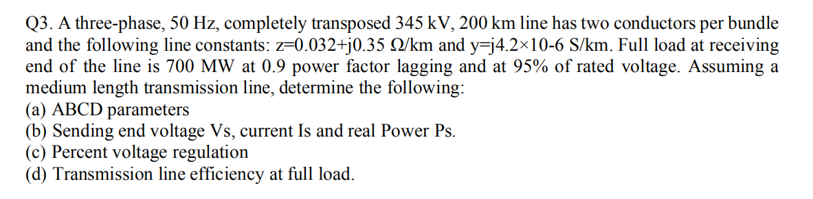 Q3. A three-phase, 50 Hz, completely transposed 345 kV, 200 km line has two conductors per bundle
and the following line constants: z=0.032+j0.35 Q/km and y=j4.2×10-6 S/km. Full load at receiving
end of the line is 700 MW at 0.9 power factor lagging and at 95% of rated voltage. Assuming a
medium length transmission line, determine the following:
(a) ABCD parameters
(b) Sending end voltage Vs, current Is and real Power Ps.
(c) Percent voltage regulation
(d) Transmission line efficiency at full load.
