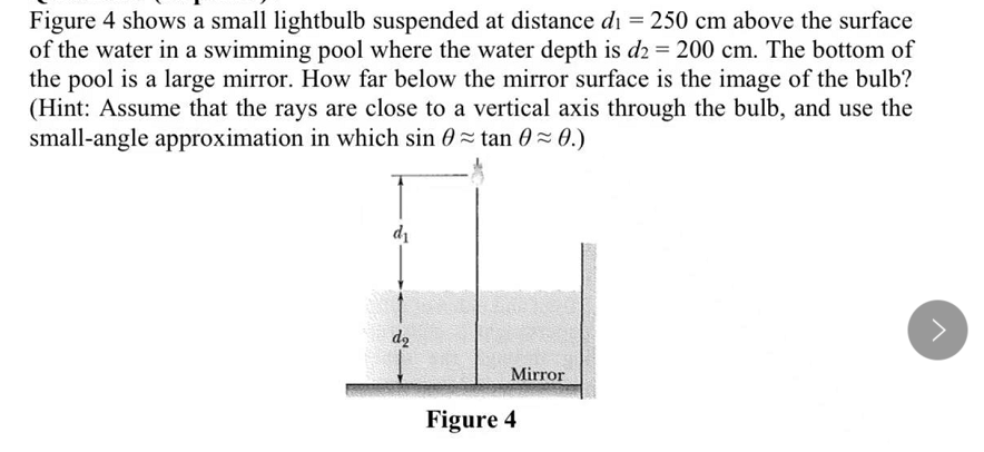 Figure 4 shows a small lightbulb suspended at distance di = 250 cm above the surface
of the water in a swimming pool where the water depth is d2 = 200 cm. The bottom of
the pool is a large mirror. How far below the mirror surface is the image of the bulb?
(Hint: Assume that the rays are close to a vertical axis through the bulb, and use the
small-angle approximation in which sin 0= tan 0= 0.)
di
d2
Mirror
Figure 4
