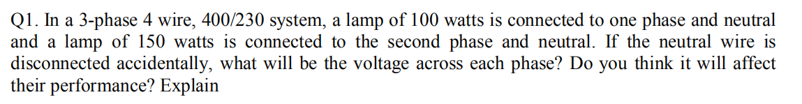Q1. In a 3-phase 4 wire, 400/230 system, a lamp of 100 watts is connected to one phase and neutral
and a lamp of 150 watts is connected to the second phase and neutral. If the neutral wire is
disconnected accidentally, what will be the voltage across each phase? Do you think it will affect
their performance? Explain
