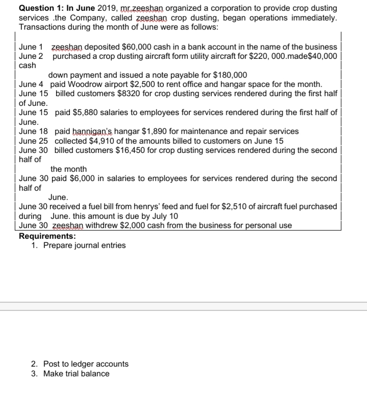 Question 1: In June 2019, mr.zeeshan organized a corporation to provide crop dusting
services .the Company, called zeeshan crop dusting, began operations immediately.
Transactions during the month of June were as follows:
June 1 zeeshan deposited $60,000 cash in a bank account in the name of the business
June 2 purchased a crop dusting aircraft form utility aircraft for $220, 000.made$40,000
cash
down payment and issued a note payable for $180,000
June 4 paid Woodrow airport $2,500 to rent office and hangar space for the month.
June 15 billed customers $8320 for crop dusting services rendered during the first half
of June.
June 15 paid $5,880 salaries to employees for services rendered during the first half of
June.
June 18 paid hannigan's hangar $1,890 for maintenance and repair services
June 25 collected $4,910 of the amounts billed to customers on June 15
June 30 billed customers $16,450 for crop dusting services rendered during the second
half of
the month
June 30 paid $6,000 in salaries to employees for services rendered during the second
half of
June.
June 30 received a fuel bill from henrys' feed and fuel for $2,510 of aircraft fuel purchased
during June. this amount is due by July 10
June 30 zeeshan withdrew $2,000 cash from the business for personal use
Requirements:
1. Prepare journal entries
2. Post to ledger accounts
3. Make trial balance
