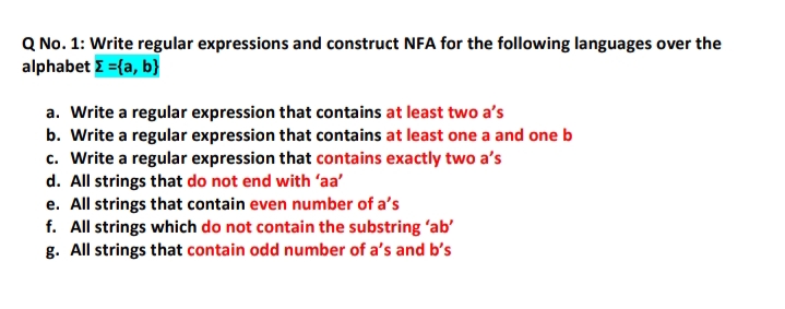 Q No. 1: Write regular expressions and construct NFA for the following languages over the
alphabet E ={a, b}
a. Write a regular expression that contains at least two a's
b. Write a regular expression that contains at least one a and one b
c. Write a regular expression that contains exactly two a's
d. All strings that do not end with 'aa'
e. All strings that contain even number of a's
f. All strings which do not contain the substring 'ab'
g. All strings that contain odd number of a's and b's
