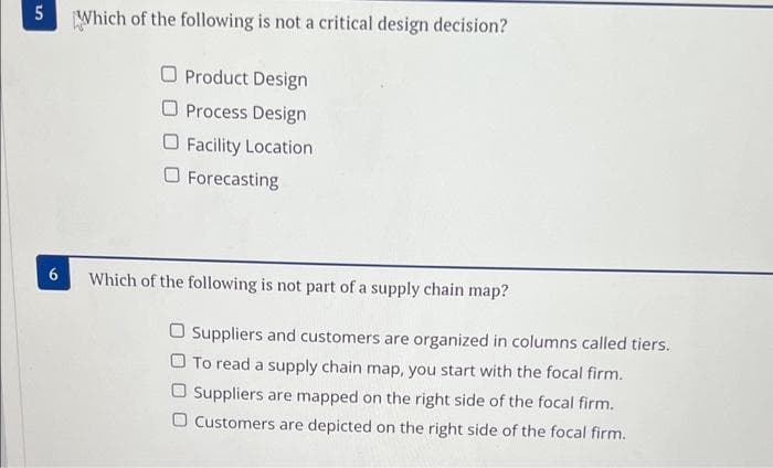 5
6
Which of the following is not a critical design decision?
Product Design
Process Design
Facility Location
Forecasting
Which of the following is not part of a supply chain map?
Suppliers and customers are organized in columns called tiers.
O To read a supply chain map, you start with the focal firm.
Suppliers are mapped on the right side of the focal firm.
Customers are depicted on the right side of the focal firm.