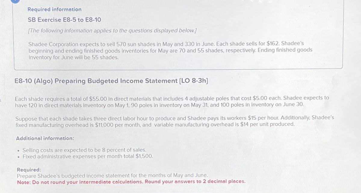 Required information
SB Exercise E8-5 to E8-10
[The following information applies to the questions displayed below.]
Shadee Corporation expects to sell 570 sun shades in May and 330 in June. Each shade sells for $162. Shadee's
beginning and ending finished goods inventories for May are 70 and 55 shades, respectively. Ending finished goods
inventory for June will be 55 shades.
E8-10 (Algo) Preparing Budgeted Income Statement [LO 8-3h]
Each shade requires a total of $55.00 in direct materials that includes 4 adjustable poles that cost $5.00 each. Shadee expects to
have 120 in direct materials inventory on May 1, 90 poles in inventory on May 31, and 100 poles in inventory on June 30.
Suppose that each shade takes three direct labor hour to produce and Shadee pays its workers $15 per hour. Additionally, Shadee's
fixed manufacturing overhead is $11,000 per month, and variable manufacturing overhead is $14 per unit produced.
Additional information:
•
Selling costs are expected to be 8 percent of sales.
Fixed administrative expenses per month total $1,500.
Required:
Prepare Shadee's budgeted income statement for the months of May and June.
Note: Do not round your intermediate calculations. Round your answers to 2 decimal places.