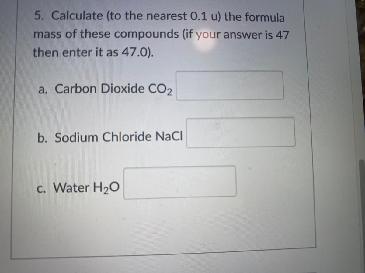 5. Calculate (to the nearest 0.1 u) the formula
mass of these compounds (if your answer is 47
then enter it as 47.0).
a. Carbon Dioxide CO2
b. Sodium Chloride NaCl
c. Water H2O
