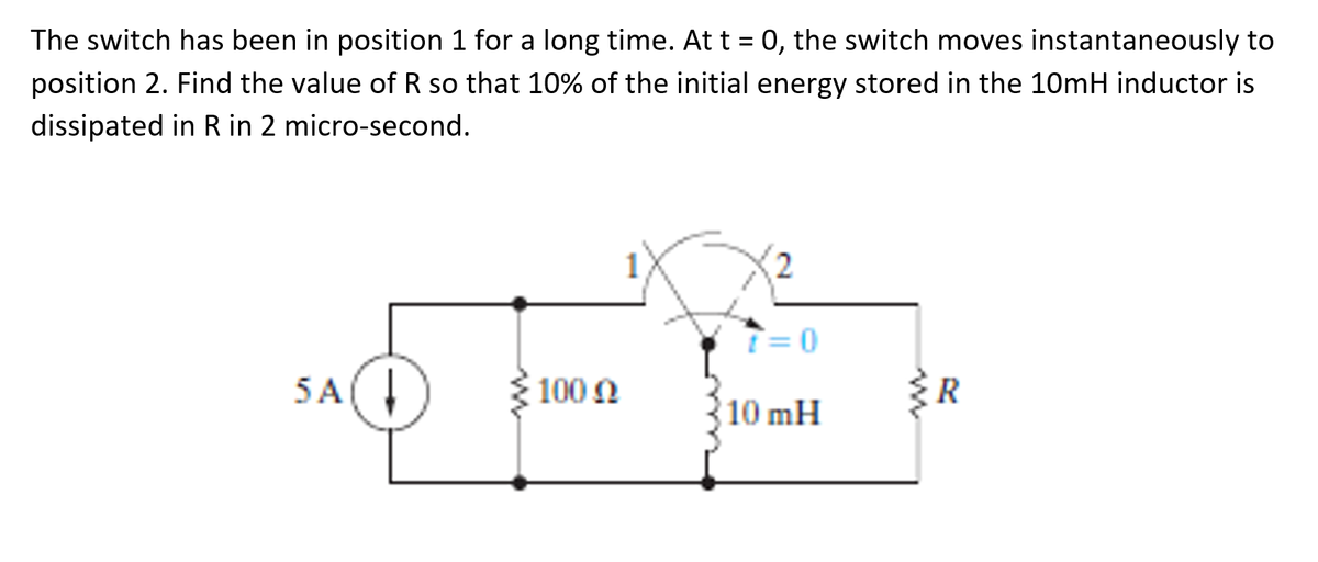 The switch has been in position 1 for a long time. At t = 0, the switch moves instantaneously to
position 2. Find the value of R so that 10% of the initial energy stored in the 10mH inductor is
dissipated in R in 2 micro-second.
T=0
5A(
100 N
ER
10 mH
