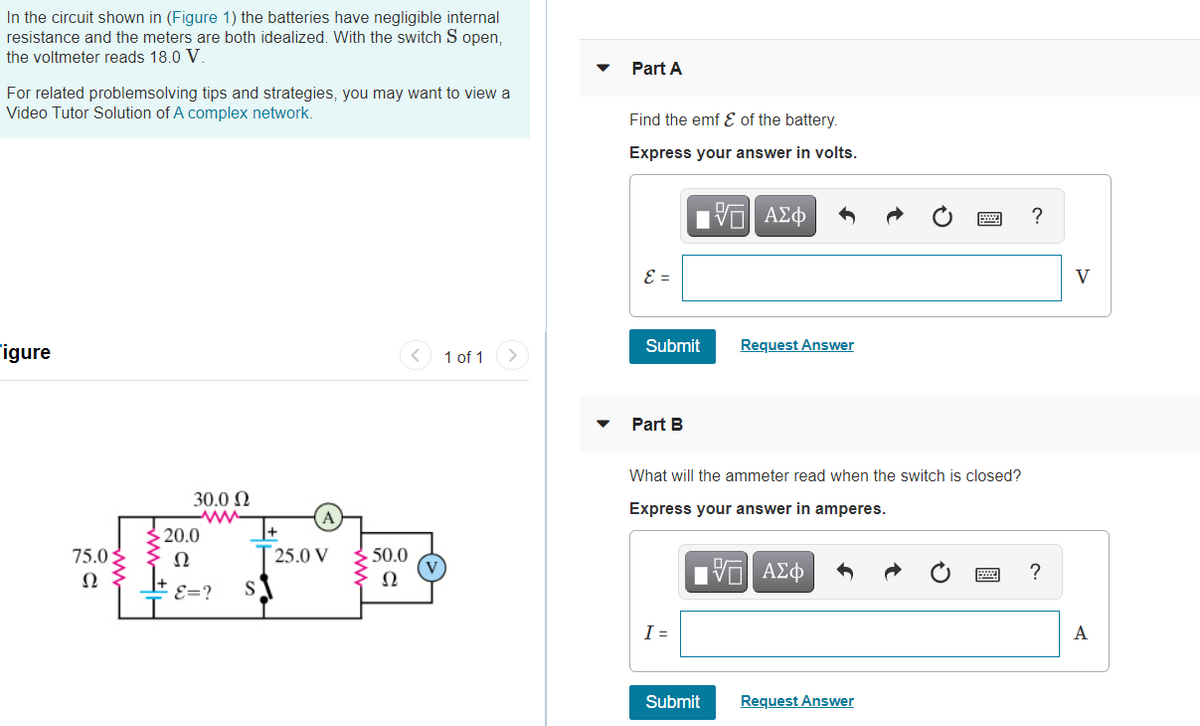In the circuit shown in (Figure 1) the batteries have negligible internal
resistance and the meters are both idealized. With the switch S open,
the voltmeter reads 18.0 V.
Part A
For related problemsolving tips and strategies, you may want to view a
Video Tutor Solution of A complex network.
Find the emf Ɛ of the battery.
Express your answer in volts.
E =
V
Submit
Request Answer
igure
1 of 1
Part B
What will the ammeter read when the switch is closed?
EFE
30.0 N
Express your answer in amperes.
20.0
75.02
Ω
25.0 V
50.0
Ω
Ω
ΑΣφ
E=?
S
I =
A
Submit
Request Answer
