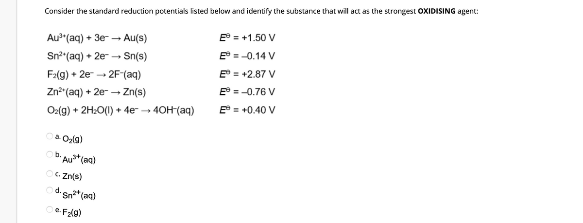 Consider the standard reduction potentials listed below and identify the substance that will act as the strongest OXIDISING agent:
Au³+ (aq) + 3e-
Au(s)
E = +1.50 V
Sn²+ (aq) + 2e → Sn(s)
E = -0.14 V
F2(g) + 2e →→2F-(aq)
E = +2.87 V
Zn²+ (aq) + 2e → Zn(s)
E = -0.76 V
O₂(g) + 2H₂O(l) + 4e¯ → 4OH-(aq)
E = +0.40 V
a.
· O₂(g)
O b.
Au³+ (aq)
c. Zn(s)
Od. Sn²+ (aq)
e. F₂(g)