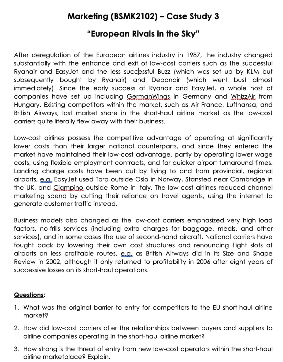 Marketing (BSMK2102) – Case Study 3
"European Rivals in the Sky"
After deregulation of the European airlines industry in 1987, the industry changed
substantially with the entrance and exit of low-cost carriers such as the successful
Ryanair and EasyJet and the less successful Buzz (which was set up by KLM but
subsequently bought by Ryanair) and Debonair (which went bust almost
immediately). Since the early success of Ryanair and EasyJet, a whole host of
companies have set up including GermanWings, in Germany and WhizZAir from
Hungary. Existing competitors within the market, such as Air France, Lufthansa, and
British Airways, lost market share in the short-haul airline market as the low-cost
carriers quite literally flew away with their business.
Low-cost airlines possess the competitive advantage of operating at significantly
lower costs than their larger national Counterparts, and since they entered the
market have maintained their low-cost advantage, partly by operating lower wage
costs, using flexible employment contracts, and far quicker airport turnaround times.
Landing charge costs have been cut by flying to and from provincial, regional
airports, e.g. EasyJet used Torp outside Oslo in Norway, Stansted near Cambridge in
the UK, and Ciampino outside Rome in Italy. The low-cost airlines reduced channel
marketing spend by cutting their reliance on travel agents, using the internet to
generate customer traffic instead.
Business models also changed as the low-cost carriers emphasized very high load
factors, no-frills services (including extra charges for baggage, meals, and other
services), and in some cases the use of second-hand aircraft. National carriers have
fought back by lowering their own cost structures and renouncing flight slots at
airports on less profitable routes, e.g. as British Airways did in its Size and Shape
Review in 2002, although it only returned to profitability in 2006 after eight years of
SUccessive losses on its short-haul operations.
Questions:
1. What was the original barrier to entry for competitors to the EU short-haul airline
market?
2. How did low-cost carriers alter the relationships between buyers and suppliers to
airline companies operating in the short-haul airline market?
3. How strong is the threat of entry from new low-cost operators within the short-haul
airline marketplace? Explain.
