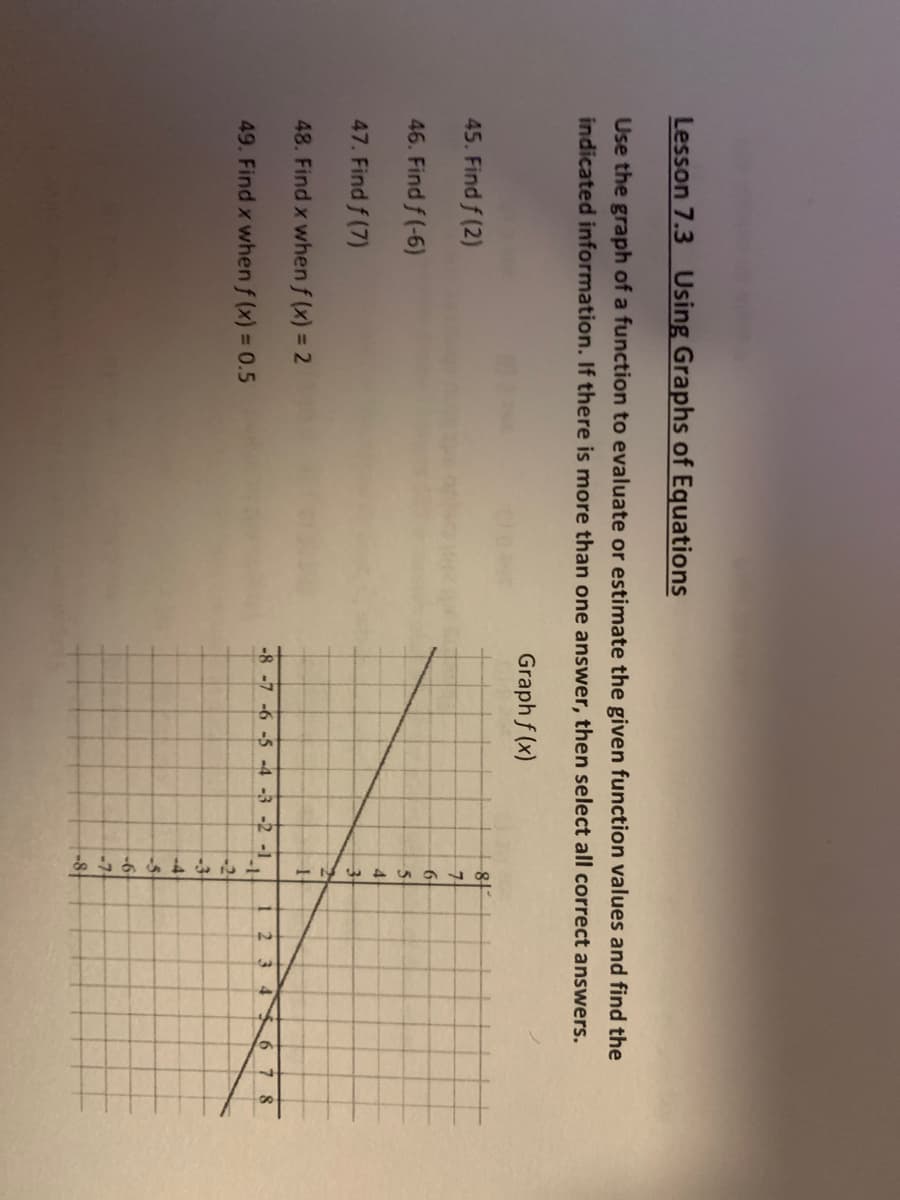 Lesson 7.3 Using Graphs of Equations
Use the graph of a function to evaluate or estimate the given function values and find the
indicated information. If there is more than one answer, then select all correct answers.
Graph f(x)
45. Find f (2)
46. Find f(-6)
47. Find f (7)
48. Find x when f (x) = 2
49. Find x when f(x) = 0.5
84
7
6
5
4
3
2
H
-8 -7 -6 -5 -4 -3 -2 -1
-1
-2
-3
-4
-5
-6
-7.
1
2
3 4
678