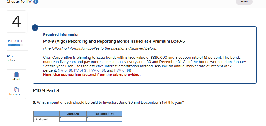 Chapter 10 HW
4
Saved
Part 3 of 4
4.16
points
Required Information
P10-9 (Algo) Recording and Reporting Bonds Issued at a Premium LO10-5
[The following Information applies to the questions displayed below.]
Cron Corporation is planning to issue bonds with a face value of $890,000 and a coupon rate of 13 percent. The bonds
mature in five years and pay Interest semiannually every June 30 and December 31. All of the bonds were sold on January
1 of this year. Cron uses the effective-interest amortization method. Assume an annual market rate of Interest of 12
percent. (FV of $1, PV of $1, FVA of $1, and PVA of $1)
Note: Use appropriate factor(s) from the tables provided.
eBook
References
P10-9 Part 3
3. What amount of cash should be paid to Investors June 30 and December 31 of this year?
June 30
Cash paid
December 31