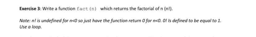 Exercise 3: Write a function fact (n) which returns the factorial of n (n!).
Note: n! is undefined for n<0 so just have the function return 0 for n<0.0! Is defined to be equal to 1.
Use a loop.