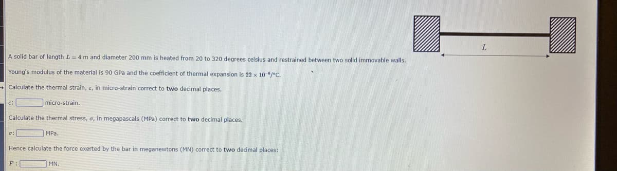 A solid bar of length L = 4 m and diameter 200 mm is heated from 20 to 320 degrees celsius and restrained between two solid immovable walls.
Young's modulus of the material is 90 GPa and the coefficient of thermal expansion is 22 x 10-6/°C.
→Calculate the thermal strain, e, in micro-strain correct to two decimal places.
micro-strain.
Calculate the thermal stress, o, in megapascals (MPa) correct to two decimal places.
E:
σ:
MPa.
Hence calculate the force exerted by the bar in meganewtons (MN) correct to two decimal places:
F
MN.
L