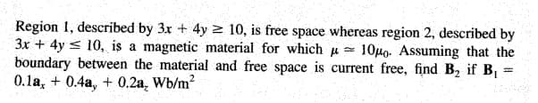Region 1, described by 3x + 4y 2 10, is free space whereas region 2, described by
3x + 4y < 10, is a magnetic material for which u =
boundary between the material and free space is current free, find B, if B
0.1a, + 0.4a, + 0.2a, Wb/m?
10µo. Assuming that the
%3|
