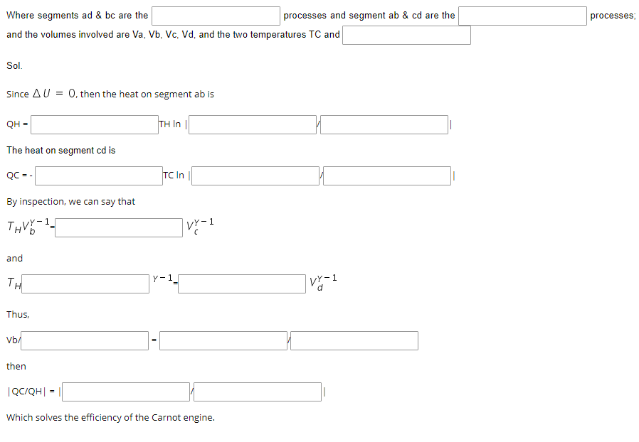 Where segments ad & bc are the
processes and segment ab & cd are the
processes;
and the volumes involved are Va, Vb, Vc, Vd, and the two temperatures TC and
Sol.
Since AU = 0, then the heat on segment ab is
QH =
TH In |
The heat on segment cd is
QC= -
TC In
By inspection, we can say that
THV-
VY-1
H'b
and
TH
Y-1
Thus,
Vb/
then
|QC/QH| =
Which solves the efficiency of the Carnot engine.
