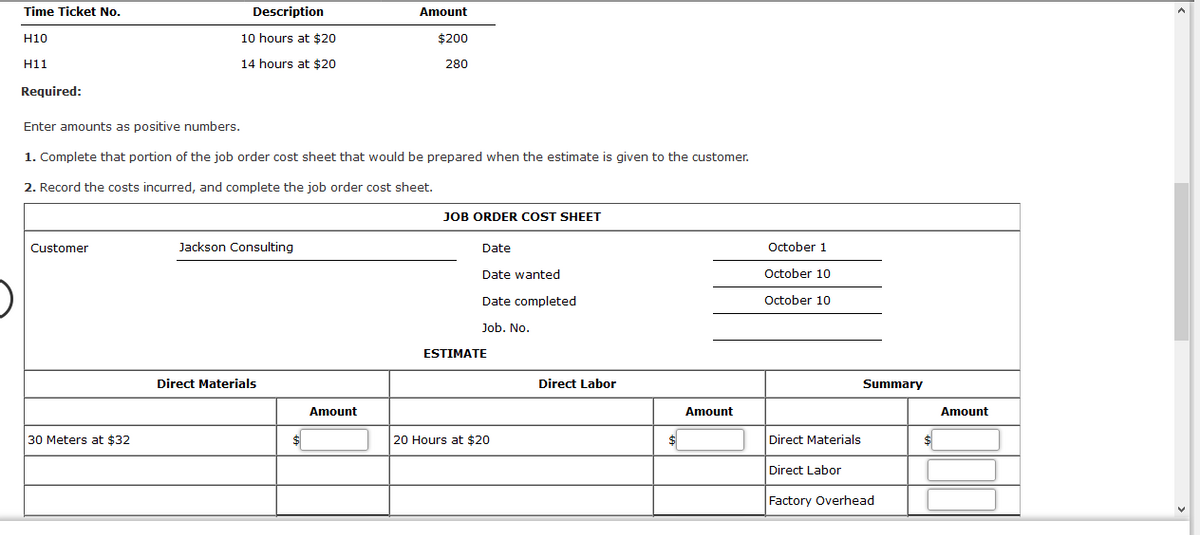Time Ticket No.
Description
Amount
H10
10 hours at $20
$200
H11
14 hours at $20
280
Required:
Enter amounts as positive numbers.
1. Complete that portion of the job order cost sheet that would be prepared when the estimate is given to the customer.
2. Record the costs incurred, and complete the job order cost sheet.
JOB ORDER COST SHEET
Customer
Jackson Consulting
Date
October 1
Date wanted
October 10
Date completed
October 10
Job. No.
ESTIMATE
Direct Materials
Direct Labor
Summary
Amount
Amount
Amount
30 Meters at $32
20 Hours at $20
Direct Materials
Direct Labor
Factory Overhead
