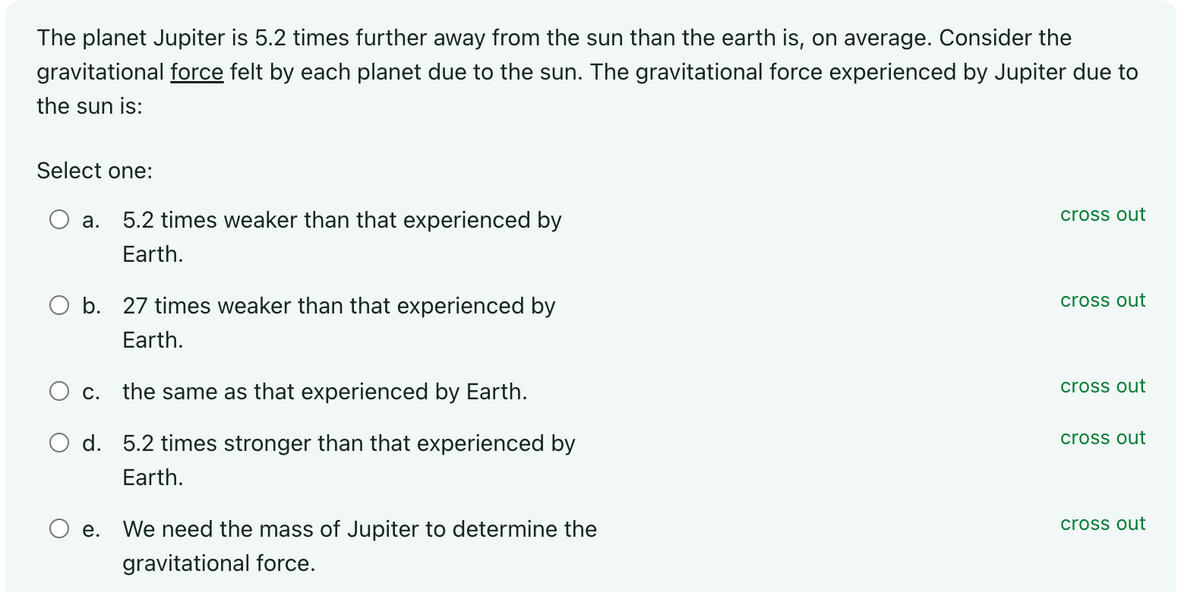 The planet Jupiter is 5.2 times further away from the sun than the earth is, on average. Consider the
gravitational force felt by each planet due to the sun. The gravitational force experienced by Jupiter due to
the sun is:
Select one:
a.
O b. 27 times weaker than that experienced by
Earth.
O c.
O d.
5.2 times weaker than that experienced by
Earth.
O e.
the same as that experienced by Earth.
5.2 times stronger than that experienced by
Earth.
We need the mass of Jupiter to determine the
gravitational force.
cross out
cross out
cross out
cross out
cross out