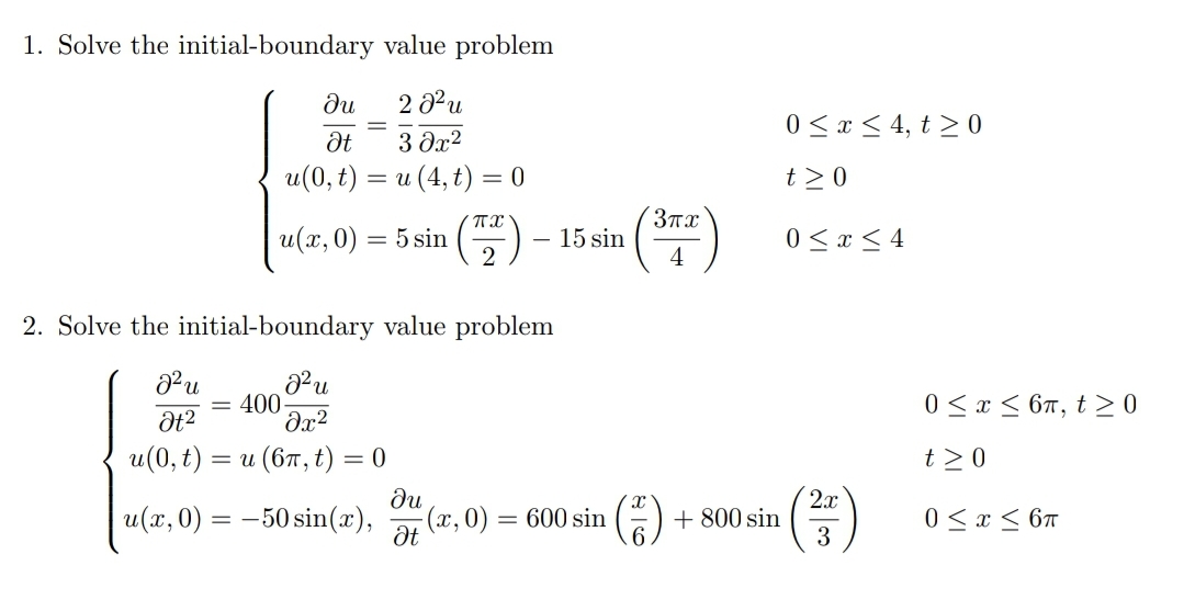 1. Solve the initial-boundary value problem
ди
2 3u
0 <x < 4, t > 0
3 dx2
u(0, t) = u (4, t) = 0
t>0
(7)
3Tx
u(x, 0) = 5 sin
15 sin
4
0 < x < 4
2. Solve the initial-boundary value problem
= 400-
Əx2
0 < x < 67, t > 0
и(0, t) — и (вт, t) — 0
t>0
ди
x, 0) = 600 sin
()
2x
+ 800 sin
3
u(x, 0) = -50 sin(x),
0 < x < 6T

