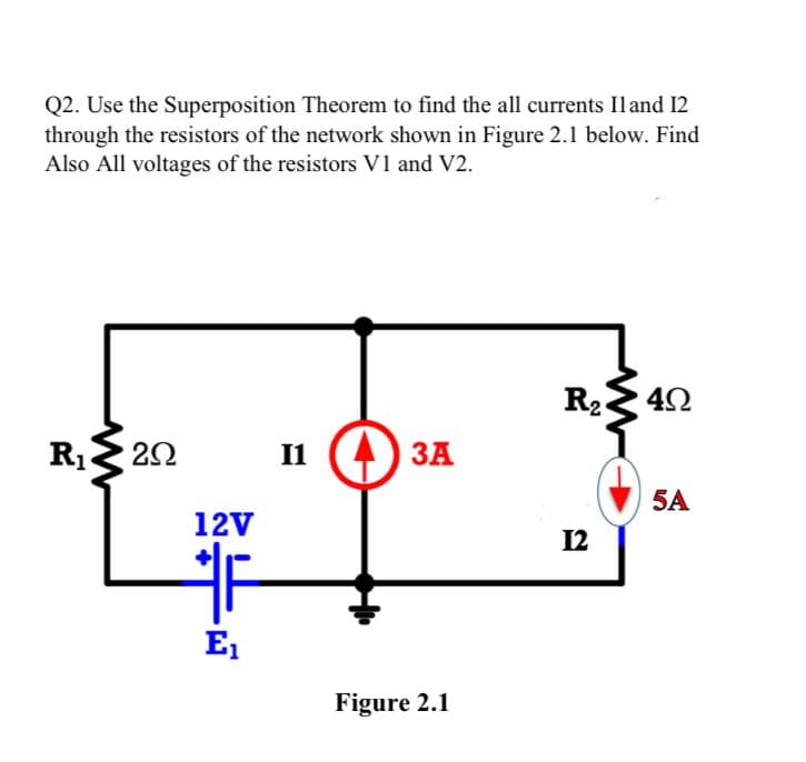 Q2. Use the Superposition Theorem to find the all currents Iland 12
through the resistors of the network shown in Figure 2.1 below. Find
Also All voltages of the resistors V1 and V2.
R₁20
12V
F
E₁
I1
43A
Figure 2.1
R₂
12
40
5A