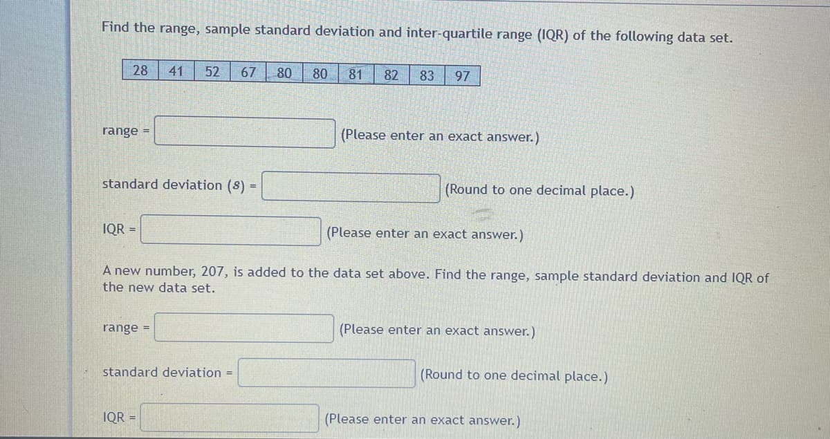 Find the range, sample standard deviation and inter-quartile range (IQR) of the following data set.
28 41 52 67
range =
standard deviation (s) =
IQR =
range =
(Please enter an exact answer.)
A new number, 207, is added to the data set above. Find the range, sample standard deviation and IQR of
the new data set.
standard deviation =
80 80 81 82 83 97
IQR =
(Please enter an exact answer.)
(Round to one decimal place.)
(Please enter an exact answer.)
(Round to one decimal place.)
(Please enter an exact answer.)