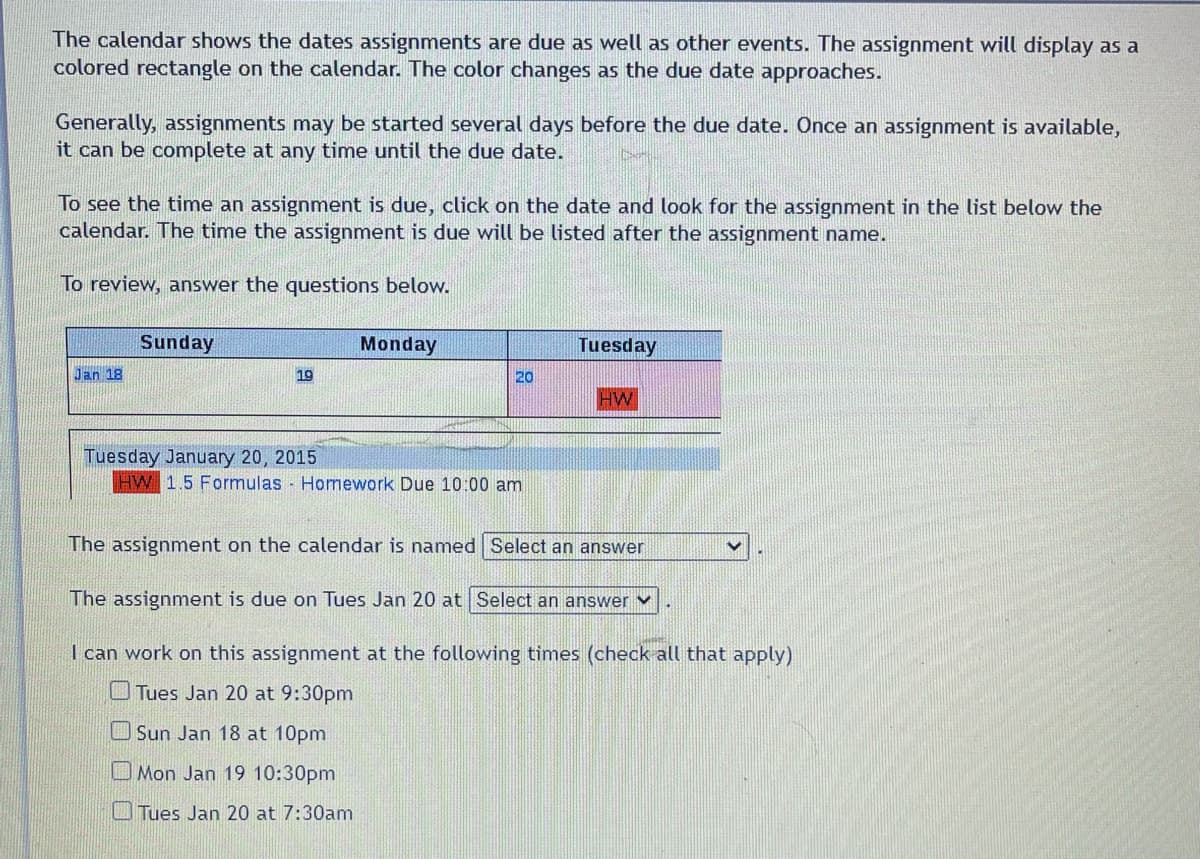 The calendar shows the dates assignments are due as well as other events. The assignment will display as a
colored rectangle on the calendar. The color changes as the due date approaches.
Generally, assignments may be started several days before the due date. Once an assignment is available,
it can be complete at any time until the due date.
To see the time an assignment is due, click on the date and look for the assignment in the list below the
calendar. The time the assignment is due will be listed after the assignment name.
To review, answer the questions below.
Jan 18
Sunday
19
Monday
20
Tuesday January 20, 2015
HW 1.5 Formulas Homework Due 10:00 am
Tuesday
HW
The assignment on the calendar is named Select an answer
The assignment is due on Tues Jan 20 at Select an answer
I can work on this assignment at the following times (check all that apply)
Tues Jan 20 at 9:30pm
Sun Jan 18 at 10pm
Mon Jan 19 10:30pm
Tues Jan 20 at 7:30am