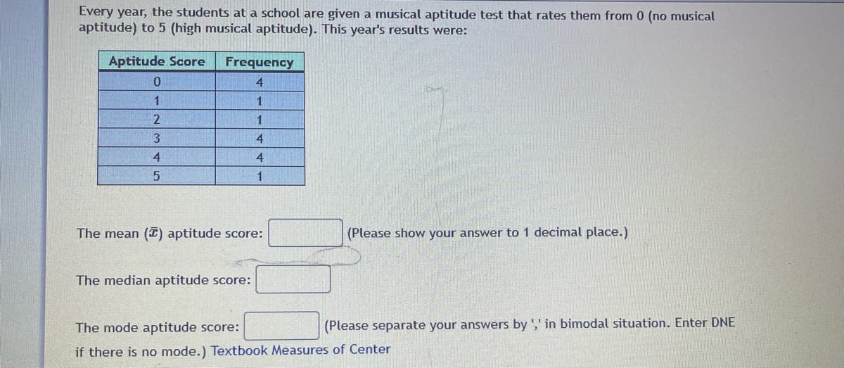 Every year, the students at a school are given a musical aptitude test that rates them from 0 (no musical
aptitude) to 5 (high musical aptitude). This year's results were:
Aptitude Score
0
1
2
3
4
5
Frequency
4
1
1
4
4
1
The mean (T) aptitude score:
The median aptitude score:
(Please show your answer to 1 decimal place.)
(Please separate your answers by ',' in bimodal situation. Enter DNE
The mode aptitude score:
if there is no mode.) Textbook Measures of Center