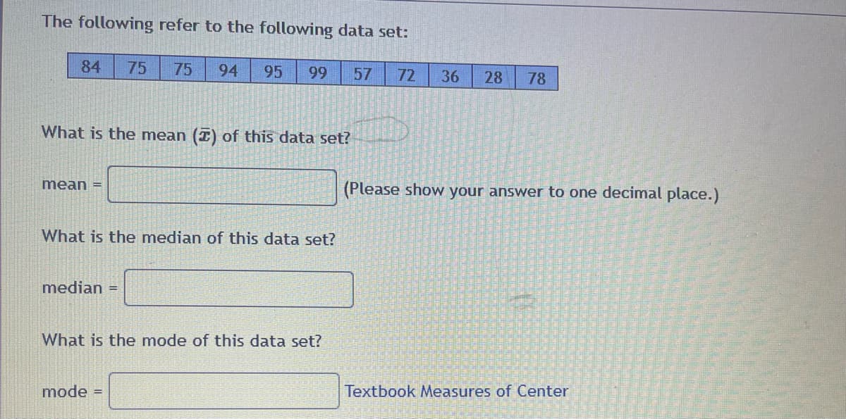 The following refer to the following data set:
84 75 75 94 95 99
What is the mean () of this data set?
mean =
What is the median of this data set?
median =
What is the mode of this data set?
mode =
57 72 36
28 78
(Please show your answer to one decimal place.)
Textbook Measures of Center