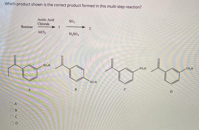 Which product shown is the correct product formed in this multi-step reaction?
Acetic Acid
Chloride
so,
Benzene
AICI,
H,SO,
to a bito
SO,H
so,H
CO.H
So,H
D.
B
A
B.
