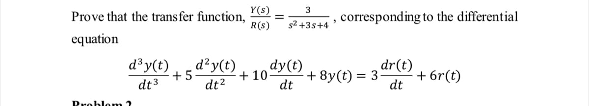 Prove that the transfer function,
equation
d³ y(t)
dt 3
Problem 2
+5
d² y(t)
dt²
Y(s)
R(S)
3
s²+3s+4
"
corresponding to the differential
dr(t)
dt
dy(t)
+10. + 8y(t) = 3.
dt
+ 6r(t)
