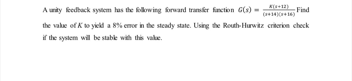 K(s+12)
(s+14) (s+16)
A unity feedback system has the following forward transfer function G(s)
the value of K to yield a 8% error in the steady state. Using the Routh-Hurwitz criterion check
if the system will be stable with this value.
Find