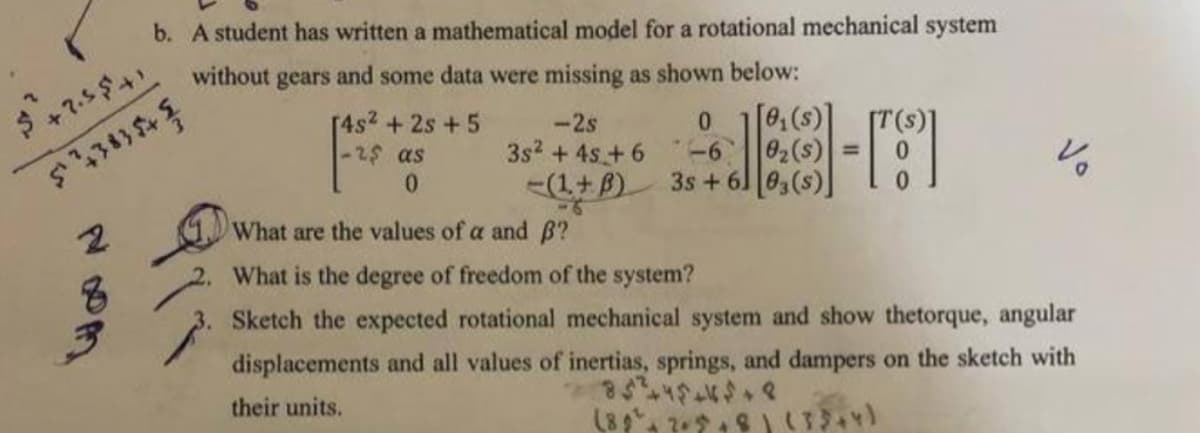 $+2.5$41
543834
2
8
b. A student has written a mathematical model for a rotational mechanical system
without gears and some data were missing as shown below:
[4s² + 2s +5
-25 as
0
-2s
3s² + 4s +6
-(1+B)
0
-6
3s +6
[0₁(s)]
0₂ (s
03(s)]
What are the values of a and B?
2. What is the degree of freedom of the system?
Sketch the expected rotational mechanical system and show thetorque, angular
displacements and all values of inertias, springs, and dampers on the sketch with
85²2445445+8
their units.
(89² +2+5+8) (33+4)