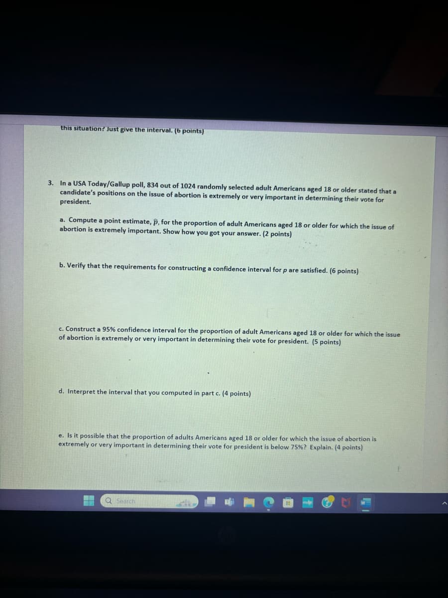 this situation? Just give the interval. (6 points)
3. In a USA Today/Gallup poll, 834 out of 1024 randomly selected adult Americans aged 18 or older stated that a
candidate's positions on the issue of abortion is extremely or very important in determining their vote for
president.
a. Compute a point estimate, p, for the proportion of adult Americans aged 18 or older for which the issue of
abortion is extremely important. Show how you got your answer. (2 points)
b. Verify that the requirements for constructing a confidence interval for p are satisfied. (6 points)
c. Construct a 95% confidence interval for the proportion of adult Americans aged 18 or older for which the issue
of abortion is extremely or very important in determining their vote for president. (5 points)
d. Interpret the interval that you computed in part c. (4 points)
e. Is it possible that the proportion of adults Americans aged 18 or older for which the issue of abortion is
extremely or very important in determining their vote for president is below 75%? Explain. (4 points)
Search