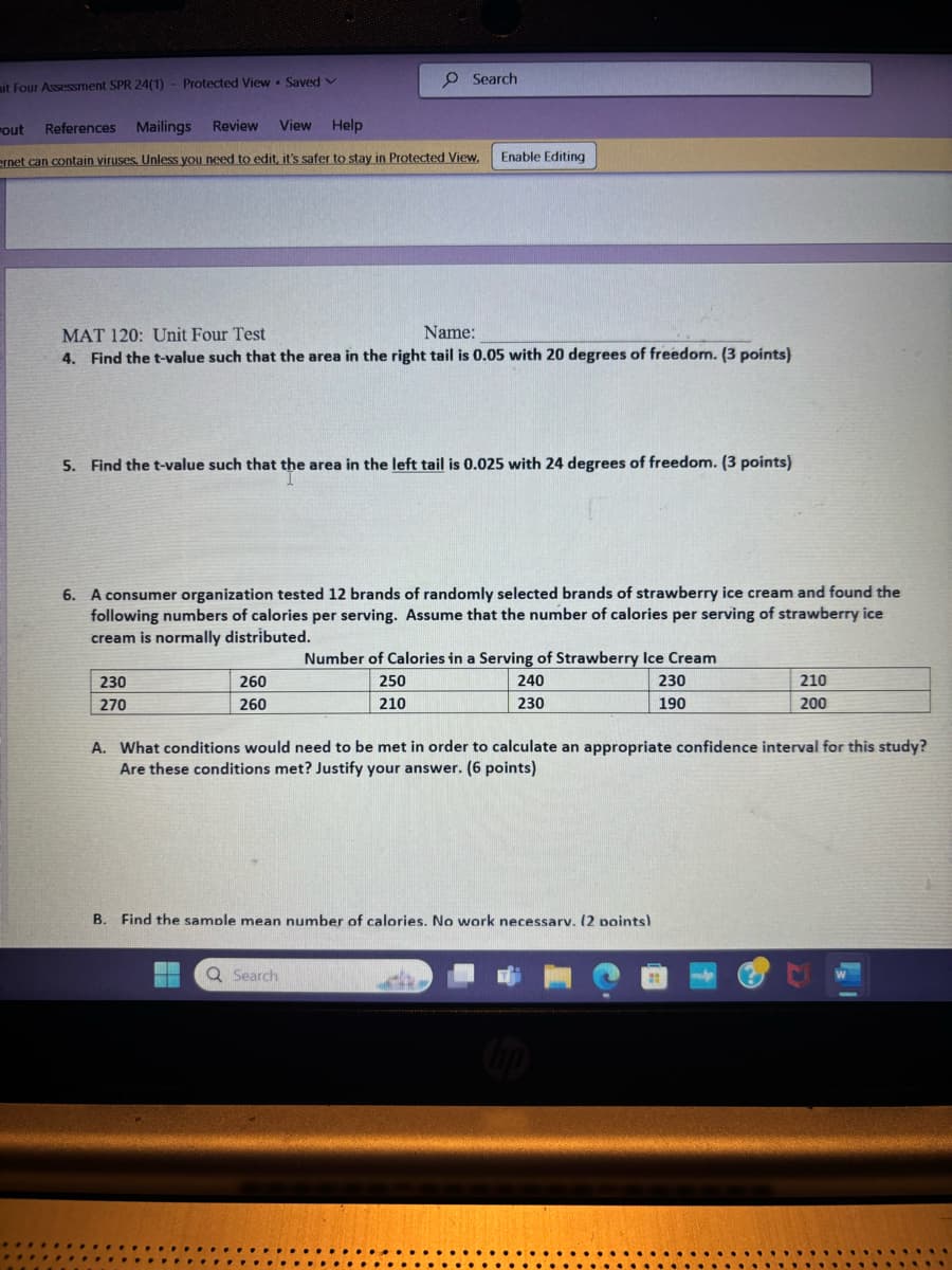 mit Four Assessment SPR 24(1)
Protected View Saved v
out
References Mailings
Review
View
Help
Search
ernet can contain viruses. Unless you need to edit, it's safer to stay in Protected View.
Enable Editing
MAT 120: Unit Four Test
Name:
4. Find the t-value such that the area in the right tail is 0.05 with 20 degrees of freedom. (3 points)
5. Find the t-value such that the area in the left tail is 0.025 with 24 degrees of freedom. (3 points)
6. A consumer organization tested 12 brands of randomly selected brands of strawberry ice cream and found the
following numbers of calories per serving. Assume that the number of calories per serving of strawberry ice
cream is normally distributed.
Number of Calories in a Serving of Strawberry Ice Cream
230
270
260
260
250
210
240
230
230
190
210
200
A. What conditions would need to be met in order to calculate an appropriate confidence interval for this study?
Are these conditions met? Justify your answer. (6 points)
B. Find the sample mean number of calories. No work necessarv. (2 points)
Q Search