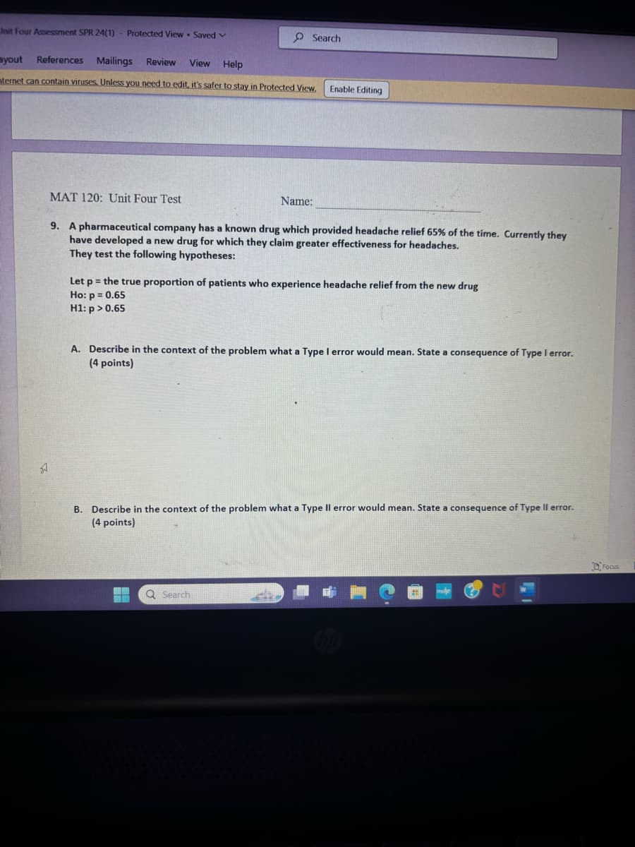 Unit Four Assessment SPR 24(1)
Protected View Saved v
"
ayout
References
Mailings Review View Help
Search
nternet can contain viruses. Unless you need to edit, it's safer to stay in Protected View.
Enable Editing
MAT 120: Unit Four Test
Name:
9. A pharmaceutical company has a known drug which provided headache relief 65% of the time. Currently they
have developed a new drug for which they claim greater effectiveness for headaches.
They test the following hypotheses:
=
Let p the true proportion of patients who experience headache relief from the new drug
Ho: p = 0.65
H1: p > 0.65
A. Describe in the context of the problem what a Type I error would mean. State a consequence of Type I error.
(4 points)
B. Describe in the context of the problem what a Type II error would mean. State a consequence of Type II error.
(4 points)
Search
Focus