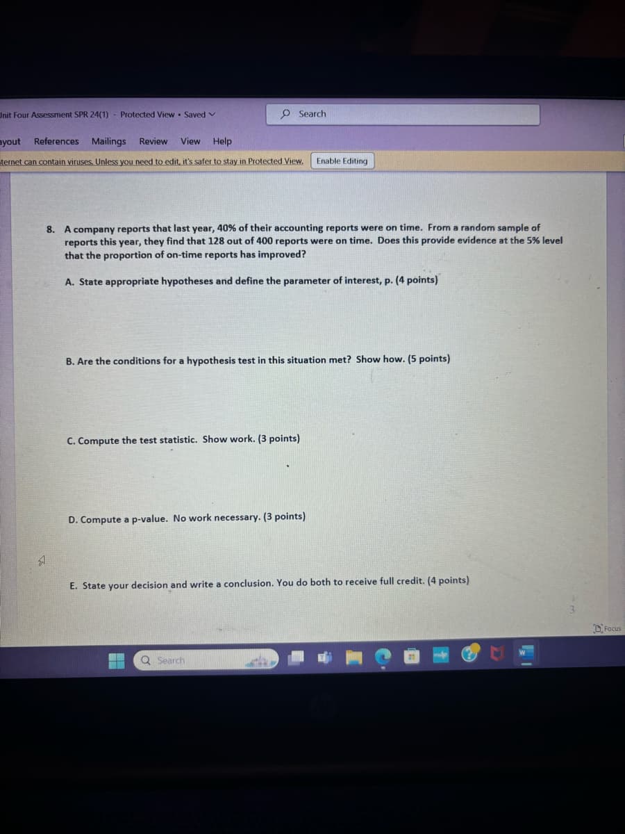 Unit Four Assessment SPR 24(1)
ayout
References
-
Protected View Saved v
Mailings
Review View Help
Search
ternet can contain viruses. Unless you need to edit, it's safer to stay in Protected View.
Enable Editing
8. A company reports that last year, 40% of their accounting reports were on time. From a random sample of
reports this year, they find that 128 out of 400 reports were on time. Does this provide evidence at the 5% level
that the proportion of on-time reports has improved?
A. State appropriate hypotheses and define the parameter of interest, p. (4 points)
B. Are the conditions for a hypothesis test in this situation met? Show how. (5 points)
C. Compute the test statistic. Show work. (3 points)
D. Compute a p-value. No work necessary. (3 points)
E. State your decision and write a conclusion. You do both to receive full credit. (4 points)
Q Search
Focus