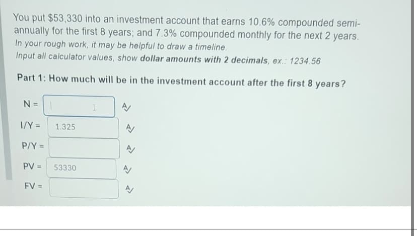You put $53,330 into an investment account that earns 10.6% compounded semi-
annually for the first 8 years; and 7.3% compounded monthly for the next 2 years.
In your rough work, it may be helpful to draw a timeline.
Input all calculator values, show dollar amounts with 2 decimals, ex.: 1234.56
Part 1: How much will be in the investment account after the first 8 years?
N=
1/Y =
P/Y =
PV =
FV =
1.325
53330
I
A
A
A
A