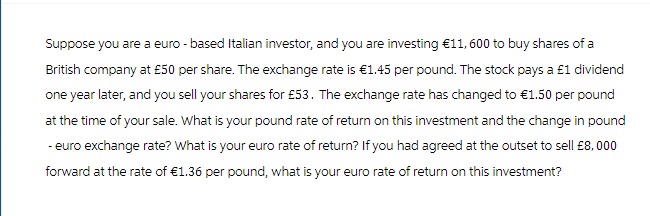 Suppose you are a euro-based Italian investor, and you are investing €11, 600 to buy shares of a
British company at £50 per share. The exchange rate is €1.45 per pound. The stock pays a £1 dividend
one year later, and you sell your shares for £53. The exchange rate has changed to €1.50 per pound
at the time of your sale. What is your pound rate of return on this investment and the change in pound
- euro exchange rate? What is your euro rate of return? If you had agreed at the outset to sell £8,000
forward at the rate of €1.36 per pound, what is your euro rate of return on this investment?