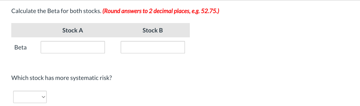 Calculate the Beta for both stocks. (Round answers to 2 decimal places, e.g. 52.75.)
Beta
Stock A
Which stock has more systematic risk?
Stock B