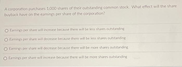 A corporation purchases 1,000 shares of their outstanding common stock. What effect will the share
buyback have on the earnings per share of the corporation?
Earnings per share will increase because there will be less shares outstanding
O Earnings per share will decrease because there will be less shares outstanding
O Earnings per share will decrease because there will be more shares outstanding
O Earnings per share will increase because there will be more shares outstanding