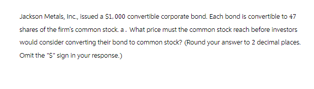Jackson Metals, Inc., issued a $1,000 convertible corporate bond. Each bond is convertible to 47
shares of the firm's common stock. a. What price must the common stock reach before investors
would consider converting their bond to common stock? (Round your answer to 2 decimal places.
Omit the "S" sign in your response.)