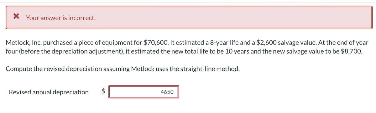 * Your answer is incorrect.
Metlock, Inc. purchased a piece of equipment for $70,600. It estimated a 8-year life and a $2,600 salvage value. At the end of year
four (before the depreciation adjustment), it estimated the new total life to be 10 years and the new salvage value to be $8,700.
Compute the revised depreciation assuming Metlock uses the straight-line method.
Revised annual depreciation $
LA
4650