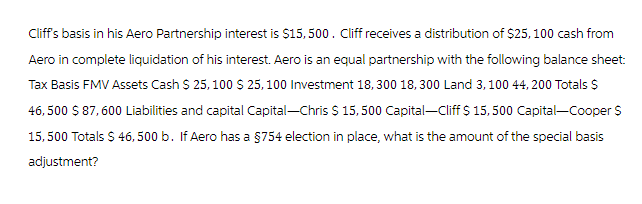 Cliff's basis in his Aero Partnership interest is $15, 500. Cliff receives a distribution of $25, 100 cash from
Aero in complete liquidation of his interest. Aero is an equal partnership with the following balance sheet:
Tax Basis FMV Assets Cash $ 25,100 $ 25, 100 Investment 18,300 18,300 Land 3,100 44,200 Totals $
46,500 $ 87,600 Liabilities and capital Capital-Chris $ 15,500 Capital-Cliff $ 15,500 Capital-Cooper S
15,500 Totals $ 46, 500 b. If Aero has a §754 election in place, what is the amount of the special basis
adjustment?