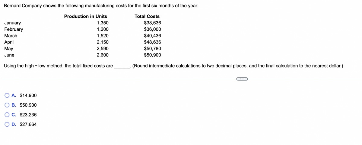 Bernard Company shows the following manufacturing costs for the first six months of the year:
Production in Units
Total Costs
1,350
$38,636
1,200
$36,000
1,520
$40,436
2,150
2,590
2,600
January
February
March
April
May
June
Using the high-low method, the total fixed costs are
A. $14,900
B. $50,900
C. $23,236
D. $27,664
$48,636
$50,780
$50,900
(Round intermediate calculations to two decimal places, and the final calculation to the nearest dollar.)