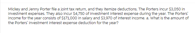 Mickey and Jenny Porter file a joint tax return, and they itemize deductions. The Porters incur $3,050 in
investment expenses. They also incur $4,750 of investment interest expense during the year. The Porters'
income for the year consists of $171,000 in salary and $3,970 of interest income. a. What is the amount of
the Porters' investment interest expense deduction for the year?