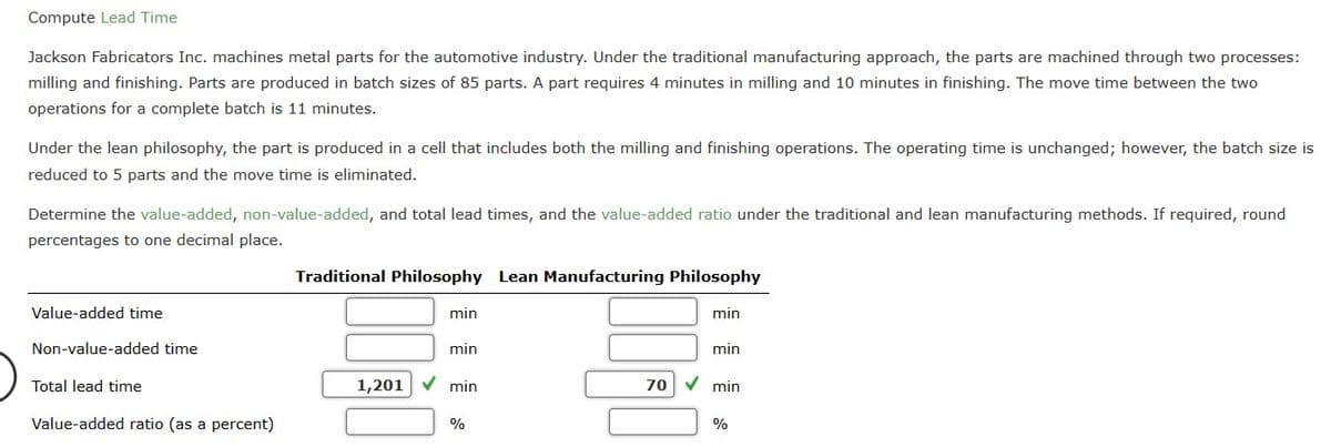 Compute Lead Time
Jackson Fabricators Inc. machines metal parts for the automotive industry. Under the traditional manufacturing approach, the parts are machined through two processes:
milling and finishing. Parts are produced in batch sizes of 85 parts. A part requires 4 minutes in milling and 10 minutes in finishing. The move time between the two
operations for a complete batch is 11 minutes.
Under the lean philosophy, the part is produced in a cell that includes both the milling and finishing operations. The operating time is unchanged; however, the batch size is
reduced to 5 parts and the move time is eliminated.
Determine the value-added, non-value-added, and total lead times, and the value-added ratio under the traditional and lean manufacturing methods. If required, round
percentages to one decimal place.
Value-added time
Non-value-added time
Total lead time
Value-added ratio (as a percent)
Traditional Philosophy Lean Manufacturing Philosophy
min
min
1,201 ✓ min
%
0900
70
min
min
✓min
%