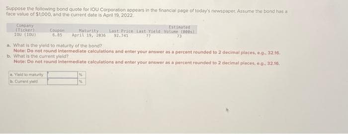 Suppose the following bond quote for IOU Corporation appears in the financial page of today's newspaper. Assume the bond has a
face value of $1,000, and the current date is April 19, 2022
Company
(Ticker)
του (100)
Estimated
Coupon
Maturity. Last Price Last Yield Volume (000)
6.85 April 19, 2036 92.741
77
a. Yield to maturity
b. Current yield
73
a. What is the yield to maturity of the bond?
Note: Do not round intermediate calculations and enter your answer as a percent rounded to 2 decimal places, e.g., 32.16.
b. What is the current yield?
Note: Do not round Intermediate calculations and enter your answer as a percent rounded to 2 decimal places, e.g.. 32.16.