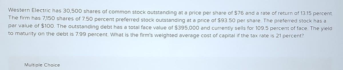 Western Electric has 30,500 shares of common stock outstanding at a price per share of $76 and a rate of return of 13.15 percent.
The firm has 7,150 shares of 7.50 percent preferred stock outstanding at a price of $93.50 per share. The preferred stock has a
par value of $100. The outstanding debt has a total face value of $395,000 and currently sells for 109.5 percent of face. The yield
to maturity on the debt is 7.99 percent. What is the firm's weighted average cost of capital if the tax rate is 21 percent?
Multiple Choice